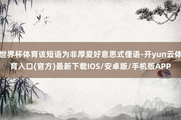 世界杯体育该短语为非厚爱好意思式俚语-开yun云体育入口(官方)最新下载IOS/安卓版/手机版APP