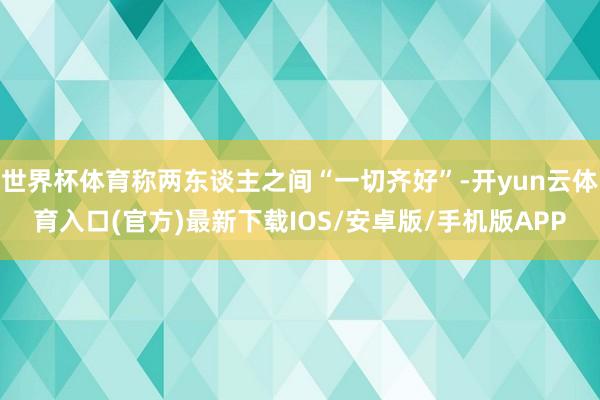 世界杯体育称两东谈主之间“一切齐好”-开yun云体育入口(官方)最新下载IOS/安卓版/手机版APP