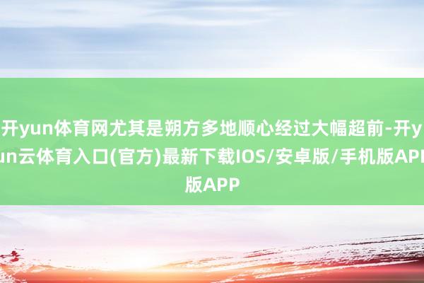 开yun体育网尤其是朔方多地顺心经过大幅超前-开yun云体育入口(官方)最新下载IOS/安卓版/手机版APP