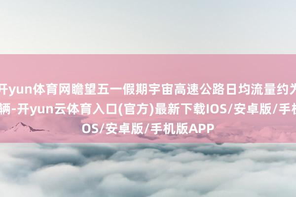 开yun体育网瞻望五一假期宇宙高速公路日均流量约为6200万辆-开yun云体育入口(官方)最新下载IOS/安卓版/手机版APP