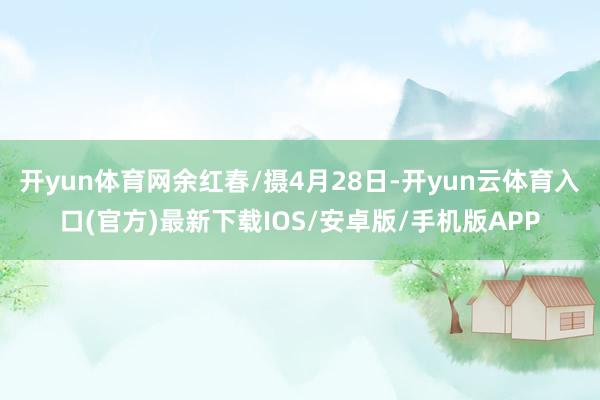 开yun体育网余红春/摄4月28日-开yun云体育入口(官方)最新下载IOS/安卓版/手机版APP