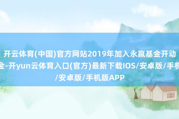 开云体育(中国)官方网站2019年加入永赢基金开动不休基金-开yun云体育入口(官方)最新下载IOS/安卓版/手机版APP