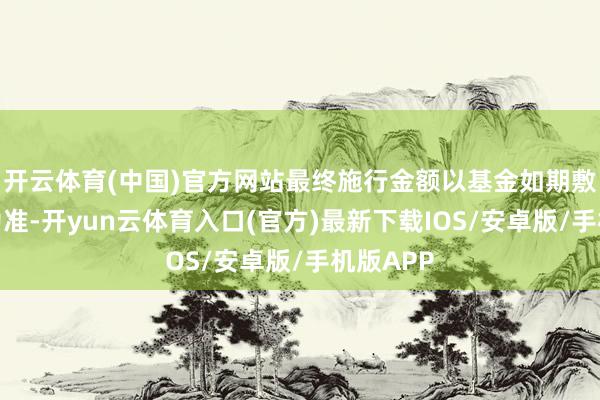 开云体育(中国)官方网站最终施行金额以基金如期敷陈知道为准-开yun云体育入口(官方)最新下载IOS/安卓版/手机版APP
