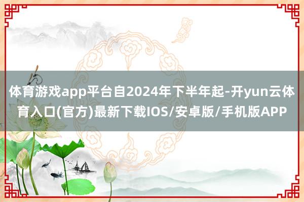 体育游戏app平台自2024年下半年起-开yun云体育入口(官方)最新下载IOS/安卓版/手机版APP