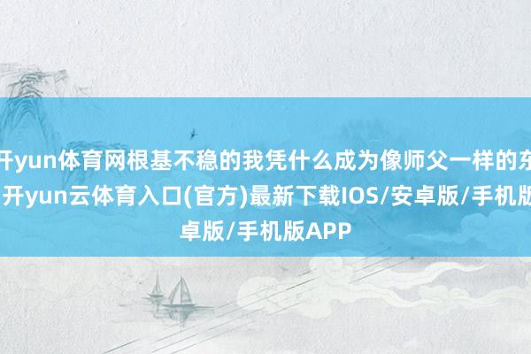 开yun体育网根基不稳的我凭什么成为像师父一样的东谈主-开yun云体育入口(官方)最新下载IOS/安卓版/手机版APP