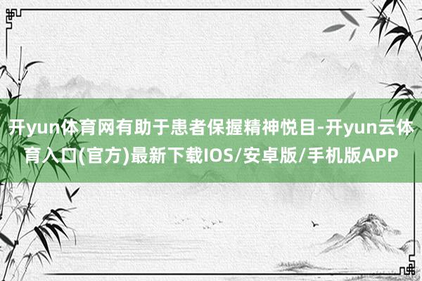 开yun体育网有助于患者保握精神悦目-开yun云体育入口(官方)最新下载IOS/安卓版/手机版APP