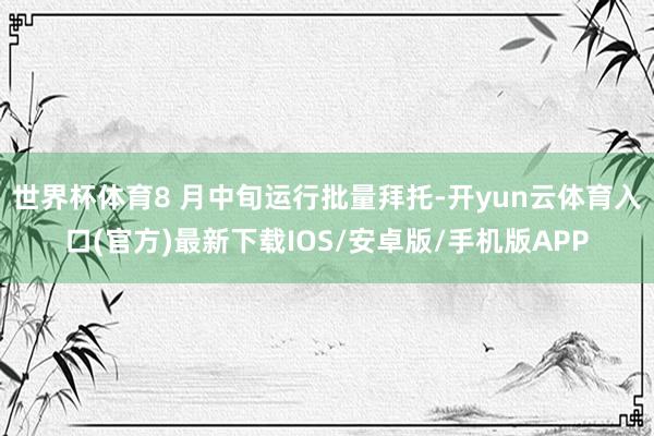世界杯体育8 月中旬运行批量拜托-开yun云体育入口(官方)最新下载IOS/安卓版/手机版APP