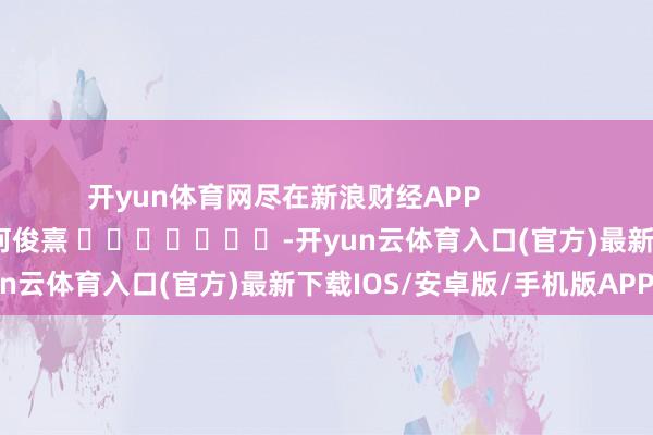 开yun体育网尽在新浪财经APP            						包袱剪辑：何俊熹 							-开yun云体育入口(官方)最新下载IOS/安卓版/手机版APP