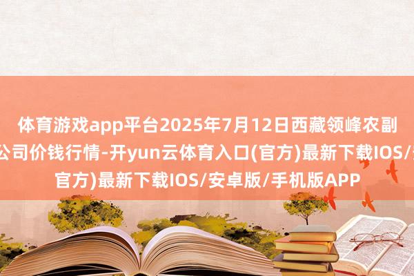 体育游戏app平台2025年7月12日西藏领峰农副产物设想解决有限公司价钱行情-开yun云体育入口(官方)最新下载IOS/安卓版/手机版APP