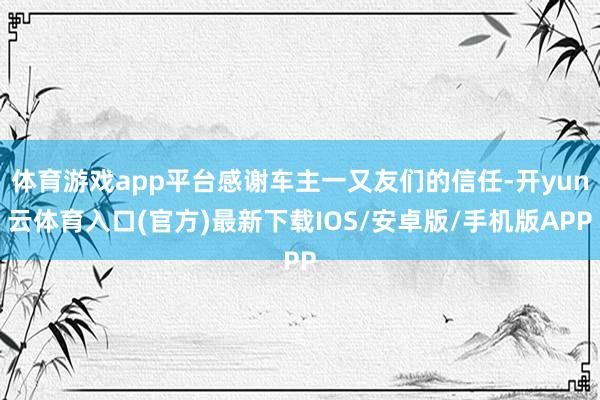 体育游戏app平台感谢车主一又友们的信任-开yun云体育入口(官方)最新下载IOS/安卓版/手机版APP