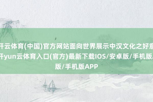 开云体育(中国)官方网站面向世界展示中汉文化之好意思-开yun云体育入口(官方)最新下载IOS/安卓版/手机版APP
