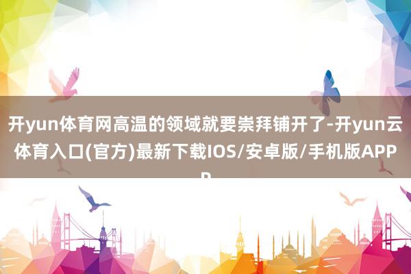 开yun体育网高温的领域就要崇拜铺开了-开yun云体育入口(官方)最新下载IOS/安卓版/手机版APP