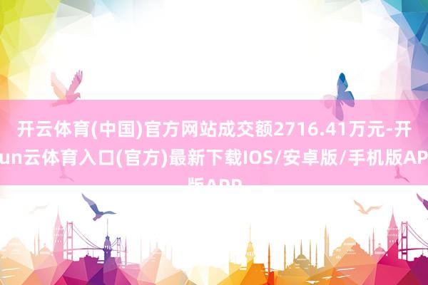 开云体育(中国)官方网站成交额2716.41万元-开yun云体育入口(官方)最新下载IOS/安卓版/手机版APP