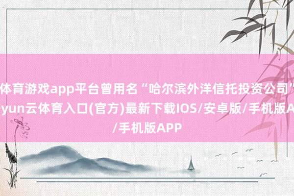 体育游戏app平台曾用名“哈尔滨外洋信托投资公司”-开yun云体育入口(官方)最新下载IOS/安卓版/手机版APP