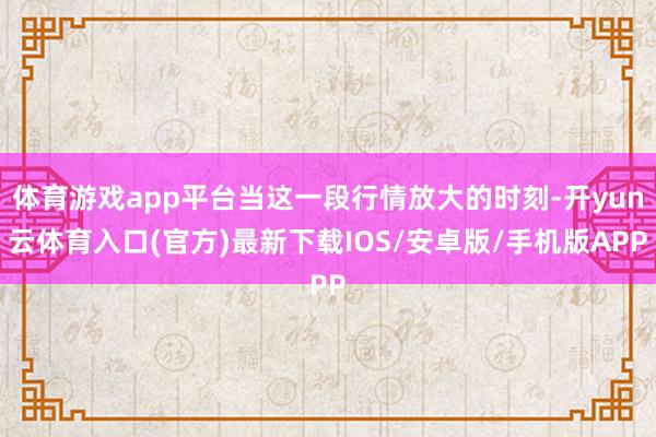 体育游戏app平台当这一段行情放大的时刻-开yun云体育入口(官方)最新下载IOS/安卓版/手机版APP