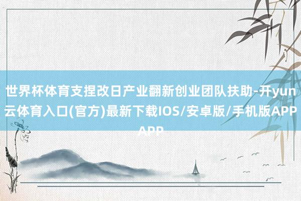 世界杯体育支捏改日产业翻新创业团队扶助-开yun云体育入口(官方)最新下载IOS/安卓版/手机版APP