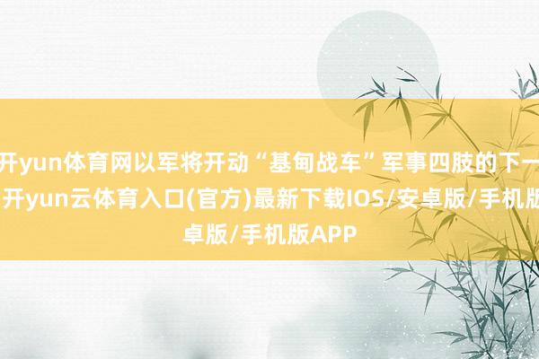 开yun体育网以军将开动“基甸战车”军事四肢的下一阶段-开yun云体育入口(官方)最新下载IOS/安卓版/手机版APP