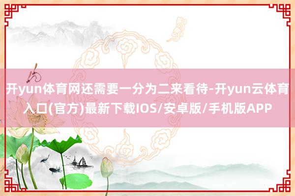 开yun体育网还需要一分为二来看待-开yun云体育入口(官方)最新下载IOS/安卓版/手机版APP