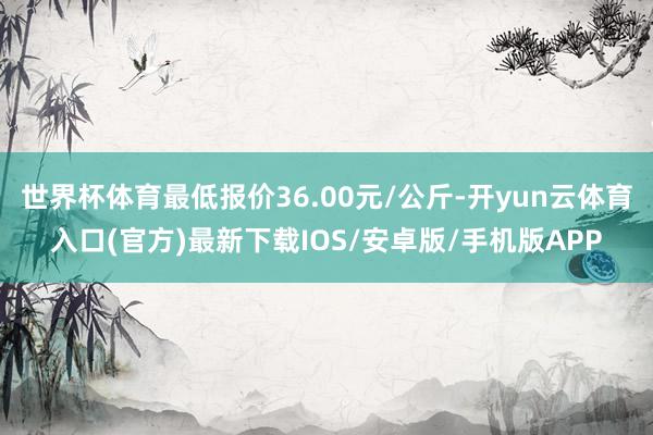 世界杯体育最低报价36.00元/公斤-开yun云体育入口(官方)最新下载IOS/安卓版/手机版APP