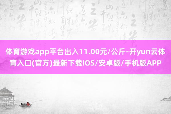 体育游戏app平台出入11.00元/公斤-开yun云体育入口(官方)最新下载IOS/安卓版/手机版APP