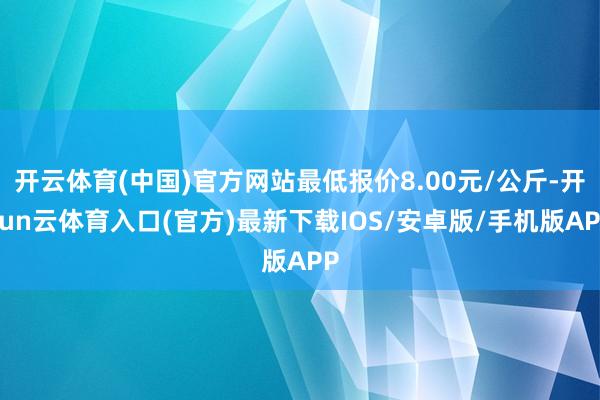 开云体育(中国)官方网站最低报价8.00元/公斤-开yun云体育入口(官方)最新下载IOS/安卓版/手机版APP