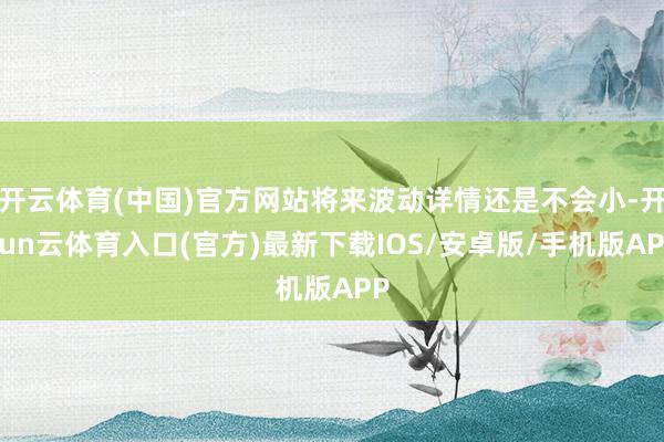 开云体育(中国)官方网站将来波动详情还是不会小-开yun云体育入口(官方)最新下载IOS/安卓版/手机版APP