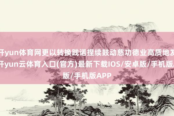 开yun体育网更以转换践诺捏续鼓动慈功德业高质地发展-开yun云体育入口(官方)最新下载IOS/安卓版/手机版APP