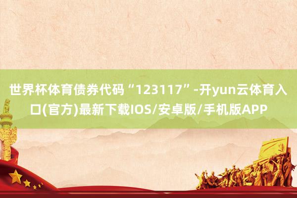 世界杯体育债券代码“123117”-开yun云体育入口(官方)最新下载IOS/安卓版/手机版APP