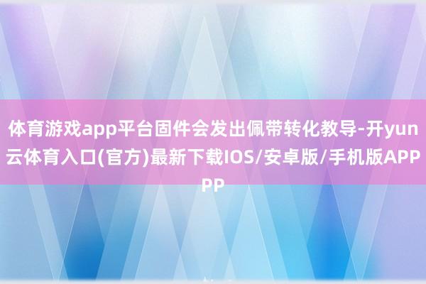 体育游戏app平台固件会发出佩带转化教导-开yun云体育入口(官方)最新下载IOS/安卓版/手机版APP