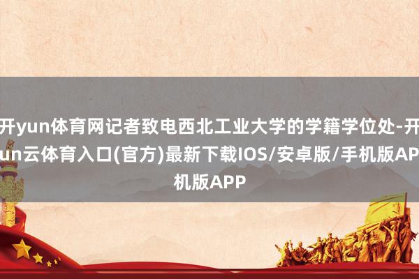 开yun体育网记者致电西北工业大学的学籍学位处-开yun云体育入口(官方)最新下载IOS/安卓版/手机版APP