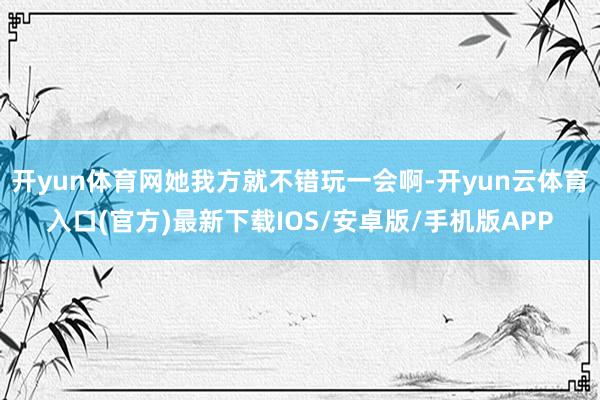 开yun体育网她我方就不错玩一会啊-开yun云体育入口(官方)最新下载IOS/安卓版/手机版APP