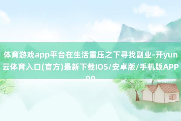体育游戏app平台在生活重压之下寻找副业-开yun云体育入口(官方)最新下载IOS/安卓版/手机版APP