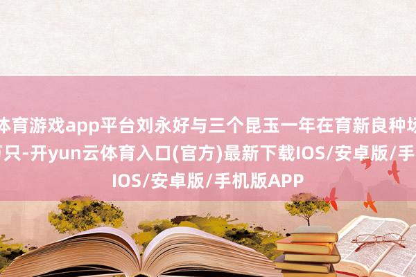 体育游戏app平台刘永好与三个昆玉一年在育新良种场孵鸡 5 万只-开yun云体育入口(官方)最新下载IOS/安卓版/手机版APP