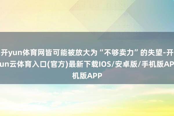 开yun体育网皆可能被放大为“不够卖力”的失望-开yun云体育入口(官方)最新下载IOS/安卓版/手机版APP