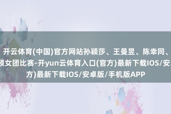 开云体育(中国)官方网站孙颖莎、王曼昱、陈幸同、蒯曼、王艺迪参预女团比赛-开yun云体育入口(官方)最新下载IOS/安卓版/手机版APP