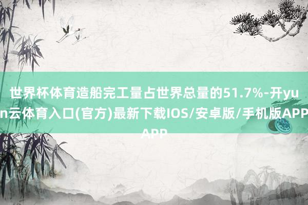 世界杯体育造船完工量占世界总量的51.7%-开yun云体育入口(官方)最新下载IOS/安卓版/手机版APP