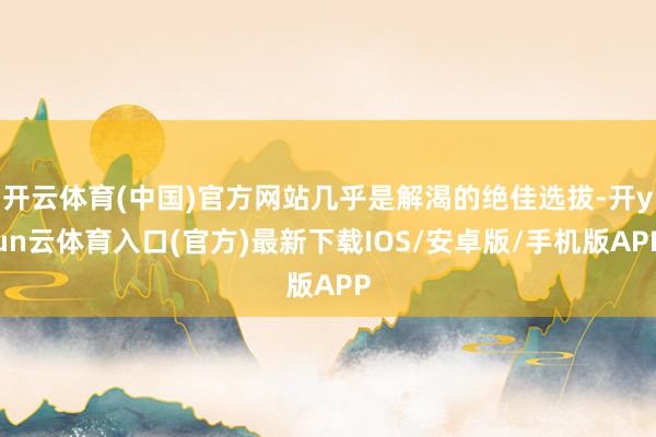 开云体育(中国)官方网站几乎是解渴的绝佳选拔-开yun云体育入口(官方)最新下载IOS/安卓版/手机版APP